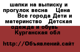 шапки на выписку и прогулок весна  › Цена ­ 500 - Все города Дети и материнство » Детская одежда и обувь   . Курганская обл.